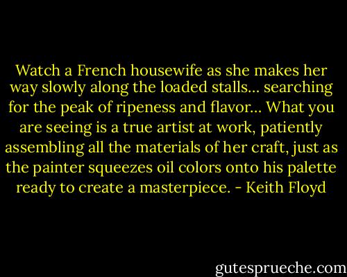 Watch a French housewife as she makes her way slowly along the loaded stalls… searching for the peak of ripeness and flavor… What you are seeing is a true artist at work, patiently assembling all the materials of her craft, just as the painter squeezes oil colors onto his palette ready to create a masterpiece. - Keith Floyd