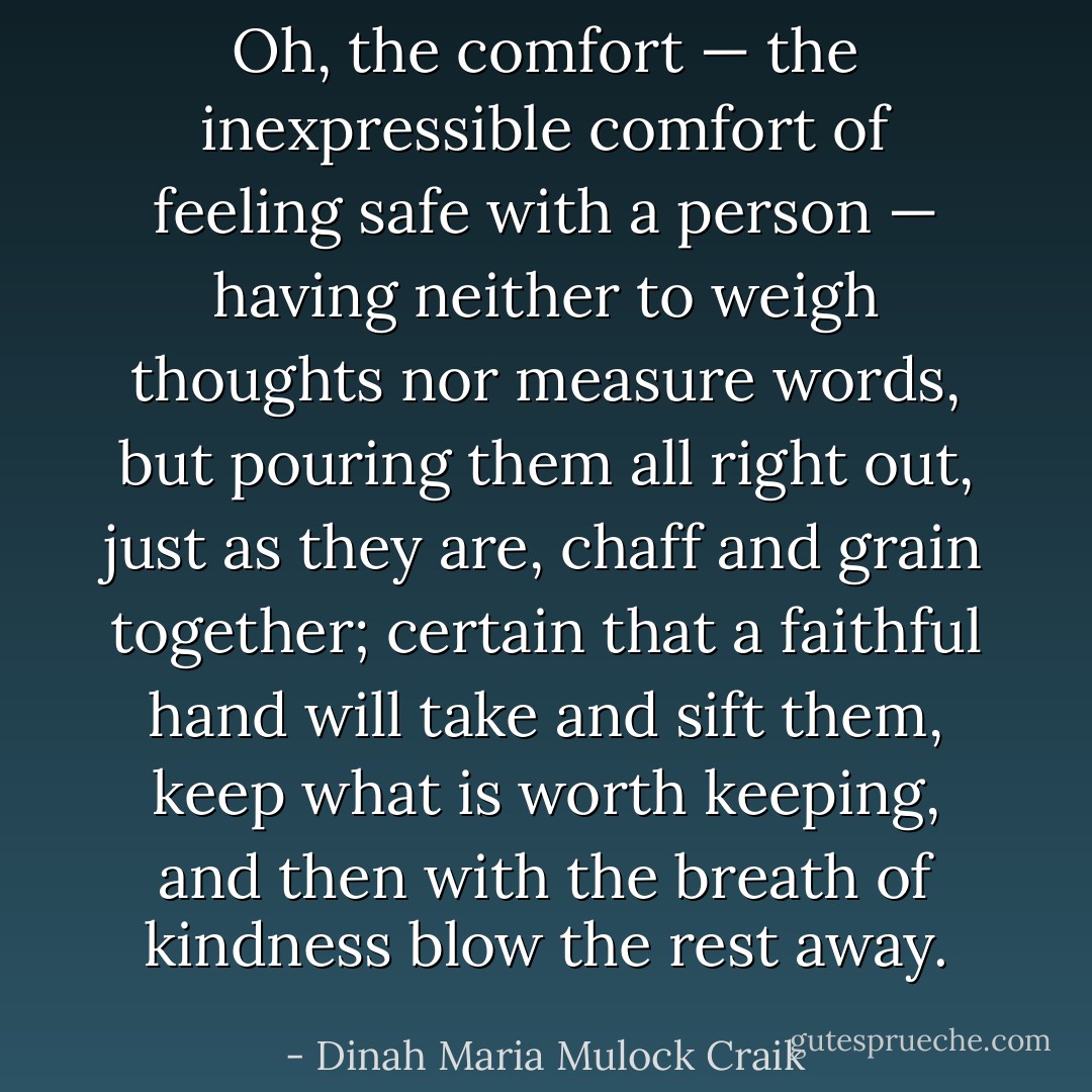 Oh, the comfort — the inexpressible comfort of feeling <i>safe</i> with a person — having neither to weigh thoughts nor measure words, but pouring them all right out, just as they are, chaff and grain together; certain that a faithful hand will take and sift them, keep what is worth keeping, and then with the breath of kindness blow the rest away. - Dinah Maria Mulock Craik