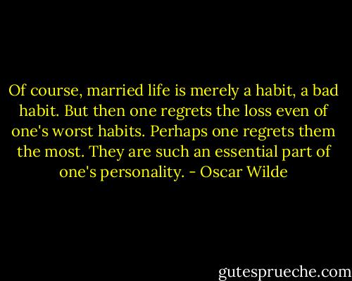 Of course, married life is merely a habit, a bad habit. But then one regrets the loss even of one's worst habits. Perhaps one regrets them the most. They are such an essential part of one's personality. - Oscar Wilde