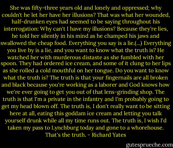 She was fifty-three years old and lonely and oppressed; why couldn't he let her have her illusions? That was what her wounded, half-drunken eyes had seemed to be saying throughout his interrogation: Why can't I have my illusions?<br />Because they're lies, he told her silently in his mind as he champed his jaws and swallowed the cheap food. Everything you say is a lie.(...) Everything you live by is a lie, and you want to know what the truth is?<br />He watched her with murderous distaste as she fumbled with her spoon. They had ordered ice cream, and some of it clung to her lips as she rolled a cold mouthful on her tongue.<br />Do you want to know what the truth is? The truth is that your fingernails are all broken and black because you're working as a laborer and God knows how we're ever going to get you out of that lens-grinding shop. The truth is that I'm a private in the infantry and I'm probably going to get my head blown off. The truth is, I don't really want to be sitting here at all, eating this goddam ice cream and letting you talk yourself drunk while all my time runs out. The truth is, I wish I'd taken my pass to Lynchburg today and gone to a whorehouse. That's the truth. - Richard Yates