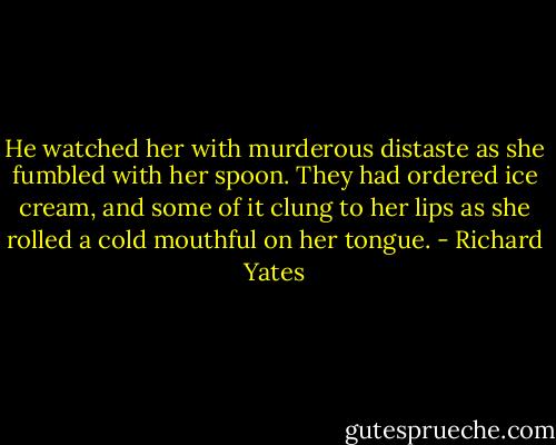 He watched her with murderous distaste as she fumbled with her spoon. They had ordered ice cream, and some of it clung to her lips as she rolled a cold mouthful on her tongue. - Richard Yates