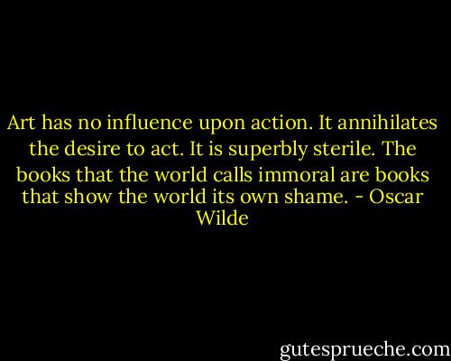 Art has no influence upon action. It annihilates the desire to act. It is superbly sterile. The books that the world calls immoral are books that show the world its own shame. - Oscar Wilde