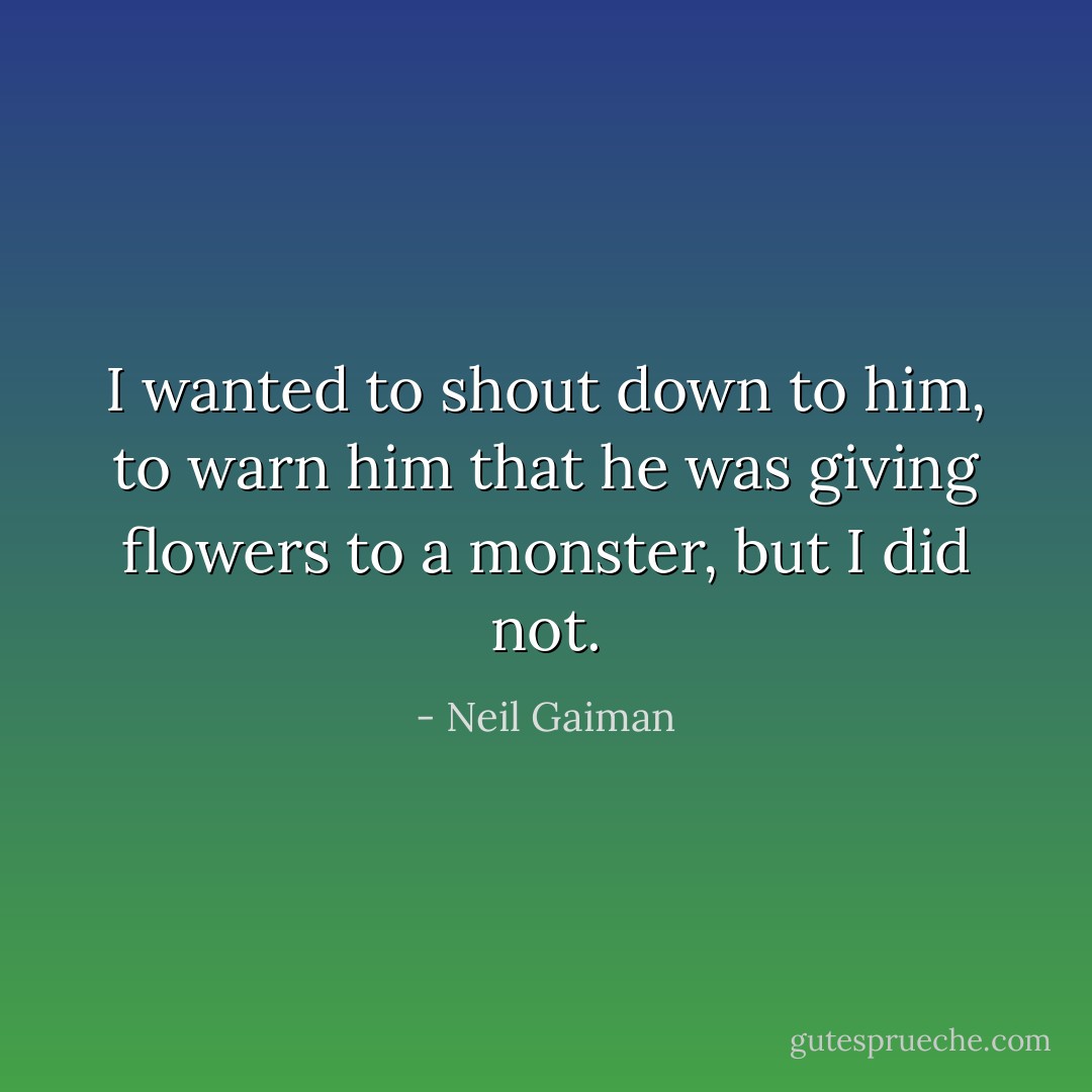 I wanted to shout down to him, to warn him that he was giving flowers to a monster, but I did not. - Neil Gaiman