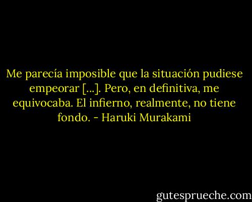 Me parecía imposible que la situación pudiese empeorar [...]. Pero, en definitiva, me equivocaba. El infierno, realmente, no tiene fondo. - Haruki Murakami