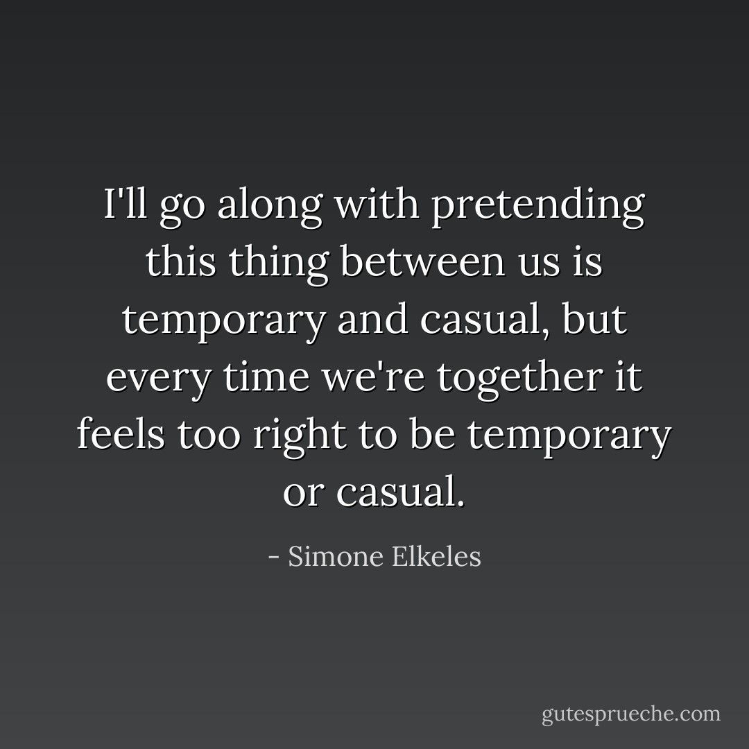 I'll go along with pretending this thing between us is temporary and casual, but every time we're together it feels too right to be temporary or casual. - Simone Elkeles