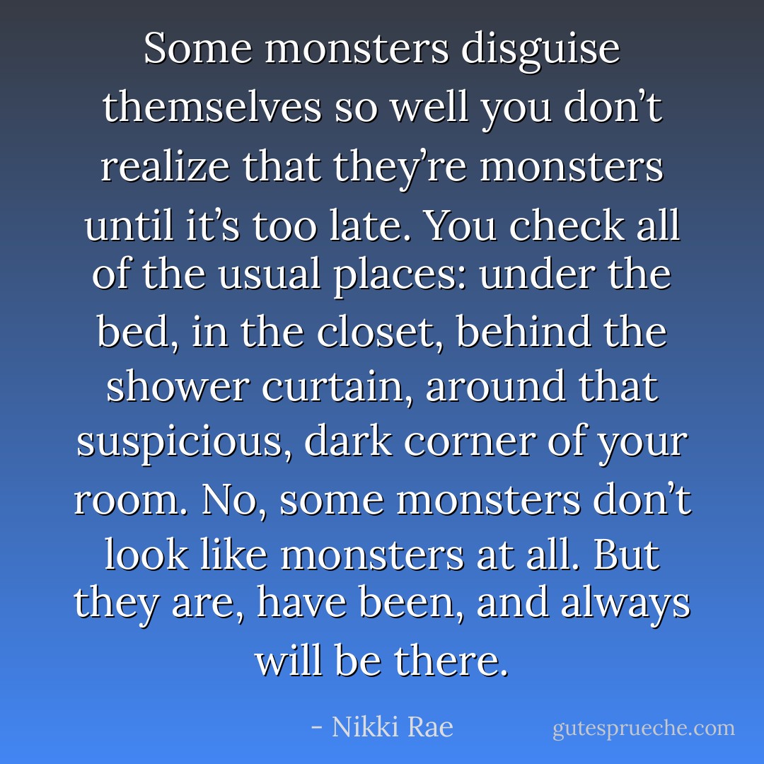 Some monsters disguise themselves so well you don’t realize that they’re monsters until it’s too late. You check all of the usual places: under the bed, in the closet, behind the shower curtain, around that suspicious, dark corner of your room. No, some monsters don’t look like monsters at all. But they are, have been, and always will be there. - Nikki Rae
