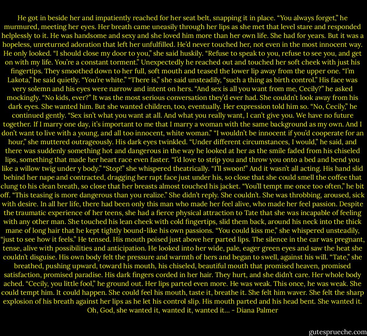 He got in beside her and impatiently reached for her seat belt, snapping it in place. “You always forget,” he murmured, meeting her eyes.<br />Her breath came uneasily through her lips as she met that level stare and responded helplessly to it. He was handsome and sexy and she loved him more than her own life. She had for years. But it was a hopeless, unreturned adoration that left her unfulfilled. He’d never touched her, not even in the most innocent way. He only looked.<br />“I should close my door to you,” she said huskily. “Refuse to speak to you, refuse to see you, and get on with my life. You’re a constant torment.”<br />Unexpectedly he reached out and touched her soft cheek with just his fingertips. They smoothed down to her full, soft mouth and teased the lower lip away from the upper one. “I’m Lakota,” he said quietly. “You’re white.”<br />“There is,” she said unsteadily, “such a thing as birth control.”<br />His face was very solemn and his eyes were narrow and intent on hers. “And sex is all you want from me, Cecily?” he asked mockingly. “No kids, ever?”<br />It was the most serious conversation they’d ever had. She couldn’t look away from his dark eyes. She wanted him. But she wanted children, too, eventually. Her expression told him so.<br />“No, Cecily,” he continued gently. “Sex isn’t what you want at all. And what you really want, I can’t give you. We have no future together. If I marry one day, it’s important to me that I marry a woman with the same background as my own. And I don’t want to live with a young, and all too innocent, white woman.”<br />“I wouldn’t be innocent if you’d cooperate for an hour,” she muttered outrageously.<br />His dark eyes twinkled. “Under different circumstances, I would,” he said, and there was suddenly something hot and dangerous in the way he looked at her as the smile faded from his chiseled lips, something that made her heart race even faster. “I’d love to strip you and throw you onto a bed and bend you like a willow twig under y body.”<br />“Stop!” she whispered theatrically. “I’ll swoon!” And it wasn’t all acting.<br />His hand slid behind her nape and contracted, dragging her rapt face just under his, so close that she could smell the coffee that clung to his clean breath, so close that her breasts almost touched his jacket.<br />“You’ll tempt me once too often,” he bit off. “This teasing is more dangerous than you realize.”<br />She didn’t reply. She couldn’t. She was throbbing, aroused, sick with desire. In all her life, there had been only this man who made her feel alive, who made her feel passion. Despite the traumatic experience of her teens, she had a fierce physical attraction to Tate that she was incapable of feeling with any other man.<br />She touched his lean cheek with cold fingertips, slid them back, around his neck into the thick mane of long hair that he kept tightly bound-like his own passions.<br />“You could kiss me,” she whispered unsteadily, “just to see how it feels.”<br />He tensed. His mouth poised just above her parted lips. The silence in the car was pregnant, tense, alive with possibilities and anticipation. He looked into her wide, pale, eager green eyes and saw the heat she couldn’t disguise. His own body felt the pressure and warmth of hers and began to swell, against his will.<br />“Tate,” she breathed, pushing upward, toward his mouth, his chiseled, beautiful mouth that promised heaven, promised satisfaction, promised paradise.<br />His dark fingers corded in her hair. They hurt, and she didn’t care. Her whole body ached.<br />“Cecily, you little fool,” he ground out.<br />Her lips parted even more. He was weak. This once, he was weak. She could tempt him. It could happen. She could feel his mouth, taste it, breathe it. She felt him waver. She felt the sharp explosion of his breath against her lips as he let his control slip. His mouth parted and his head bent. She wanted it. Oh, God, she wanted it, wanted it, wanted it… - Diana Palmer