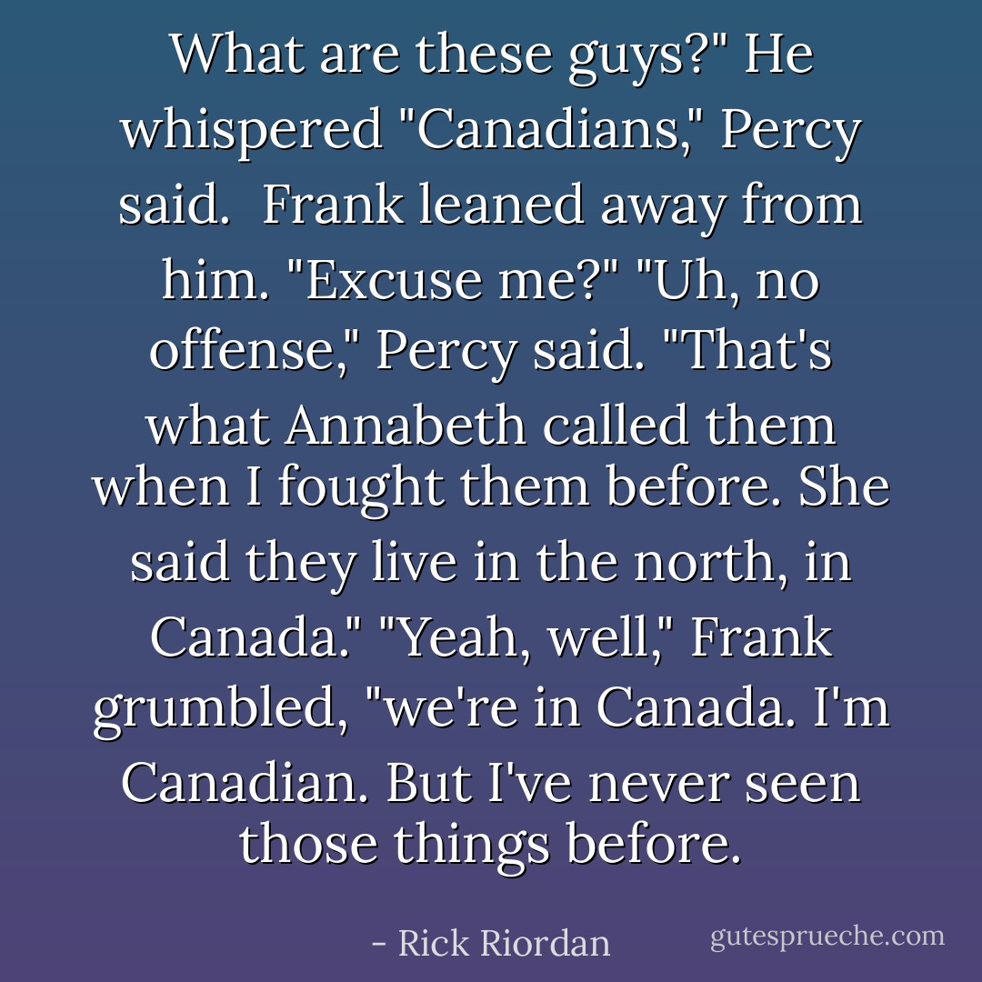 What are these guys?" He whispered<br />"Canadians," Percy said. <br />Frank leaned away from him. "Excuse me?"<br />"Uh, no offense," Percy said. "That's what Annabeth called them when I fought them before. She said they live in the north, in Canada."<br />"Yeah, well," Frank grumbled, "we're in Canada. I'm Canadian. But I've never seen those things before. - Rick Riordan