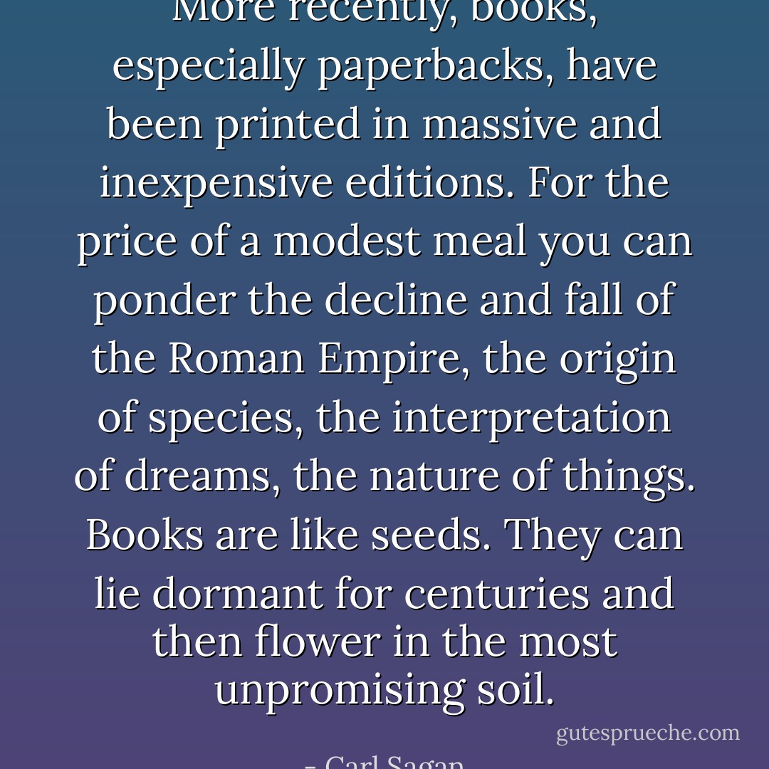 More recently, books, especially paperbacks, have been printed in massive and inexpensive editions. For the price of a modest meal you can ponder the decline and fall of the Roman Empire, the origin of species, the interpretation of dreams, the nature of things. Books are like seeds. They can lie dormant for centuries and then flower in the most unpromising soil. - Carl Sagan