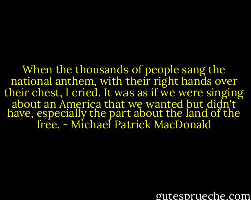 When the thousands of people sang the national anthem, with their right hands over their chest, I cried. It was as if we were singing about an America that we wanted but didn't have, especially the part about the land of the free. - Michael Patrick MacDonald