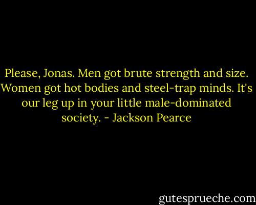 Please, Jonas. Men got brute strength and size. Women got hot bodies and steel-trap minds. It's our leg up in your little male-dominated society. - Jackson Pearce