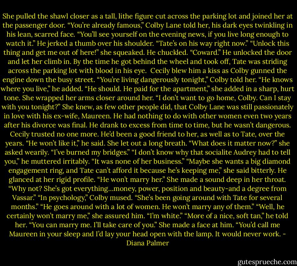 She pulled the shawl closer as a tall, lithe figure cut across the parking lot and joined her at the passenger door.<br />“You’re already famous,” Colby Lane told her, his dark eyes twinkling in his lean, scarred face. “You’ll see yourself on the evening news, if you live long enough to watch it.” He jerked a thumb over his shoulder. “Tate’s on his way right now.”<br />“Unlock this thing and get me out of here!” she squeaked.<br />He chuckled. “Coward.”<br />He unlocked the door and let her climb in. By the time he got behind the wheel and took off, Tate was striding across the parking lot with blood in his eye. <br />Cecily blew him a kiss as Colby gunned the engine down the busy street.<br />“You’re living dangerously tonight,” Colby told her. “He knows where you live,” he added.<br />“He should. He paid for the apartment,” she added in a sharp, hurt tone. She wrapped her arms closer around her. “I don’t want to go home, Colby. Can I stay with you tonight?”<br />She knew, as few other people did, that Colby Lane was still passionately in love with his ex-wife, Maureen. He had nothing to do with other women even two years after his divorce was final. He drank to excess from time to time, but he wasn’t dangerous. Cecily trusted no one more. He’d been a good friend to her, as well as to Tate, over the years.<br />“He won’t like it,” he said.<br />She let out a long breath. “What does it matter now?” she asked wearily. “I’ve burned my bridges.”<br />“I don’t know why that socialite Audrey had to tell you,” he muttered irritably. “It was none of her business.”<br />“Maybe she wants a big diamond engagement ring, and Tate can’t afford it because he’s keeping me,” she said bitterly.<br />He glanced at her rigid profile. “He won’t marry her.”<br />She made a sound deep in her throat. “Why not? She’s got everything…money, power, position and beauty-and a degree from Vassar.”<br />“In psychology,” Colby mused.<br />“She’s been going around with Tate for several months.”<br />“He goes around with a lot of women. He won’t marry any of them.”<br />“Well, he certainly won’t marry me,” she assured him. “I’m white.”<br />“More of a nice, soft tan,” he told her. “You can marry me. I’ll take care of you.”<br />She made a face at him. “You’d call me Maureen in your sleep and I’d lay your head open with the lamp. It would never work. - Diana Palmer
