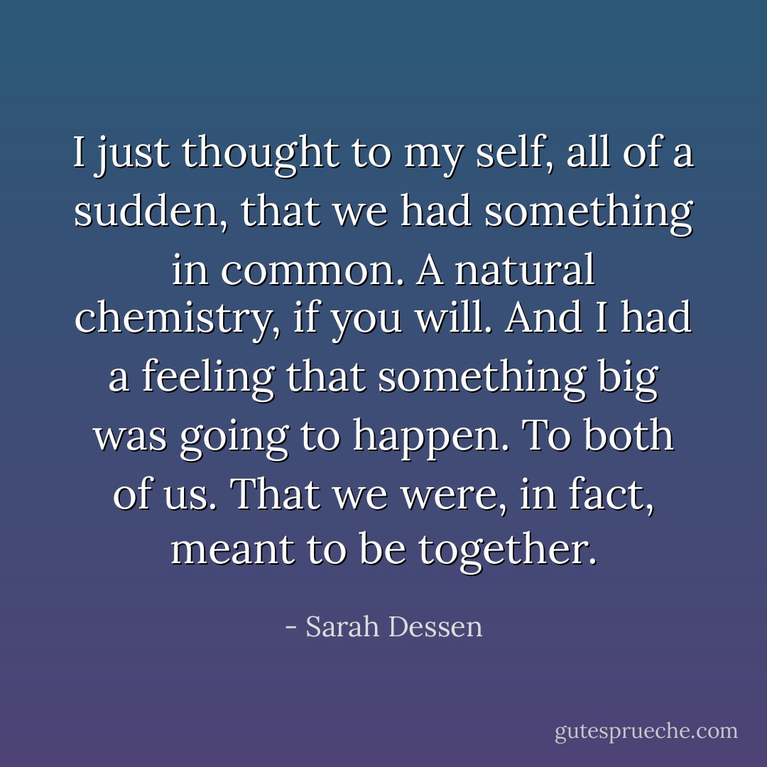 I just thought to my self, all of a sudden, that we had something in common. A natural chemistry, if you will. And I had a feeling that something big was going to happen. To both of us. That we were, in fact, meant to be together. - Sarah Dessen