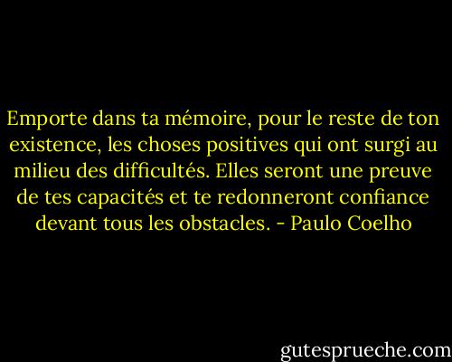 Emporte dans ta mémoire, pour le reste de ton existence, les choses positives qui ont surgi au milieu des difficultés. Elles seront une preuve de tes capacités et te redonneront confiance devant tous les obstacles. - Paulo Coelho