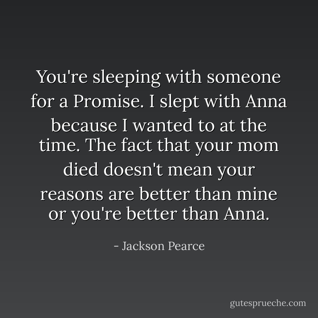 You're sleeping with someone for a Promise. I slept with Anna because I wanted to at the time. The fact that your mom died doesn't mean your reasons are better than mine or you're better than Anna. - Jackson Pearce