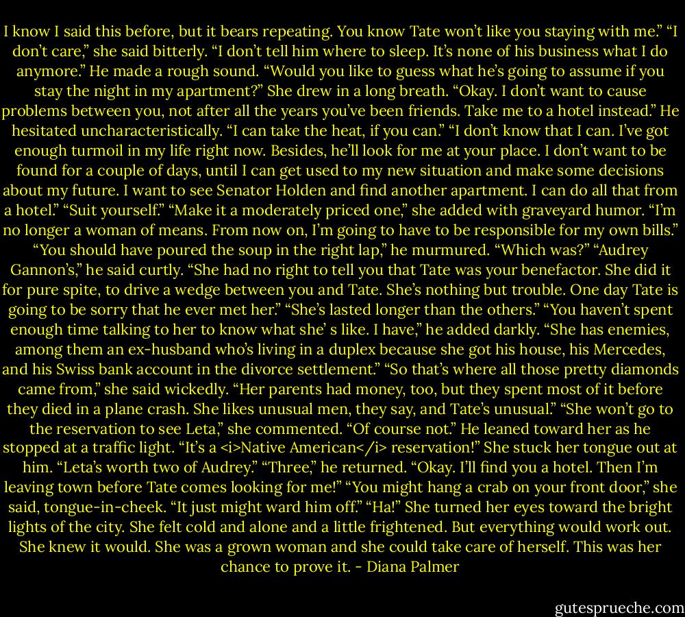 I know I said this before, but it bears repeating. You know Tate won’t like you staying with me.”<br />“I don’t care,” she said bitterly. “I don’t tell him where to sleep. It’s none of his business what I do anymore.”<br />He made a rough sound. “Would you like to guess what he’s going to assume if you stay the night in my apartment?”<br />She drew in a long breath. “Okay. I don’t want to cause problems between you, not after all the years you’ve been friends. Take me to a hotel instead.”<br />He hesitated uncharacteristically. “I can take the heat, if you can.”<br />“I don’t know that I can. I’ve got enough turmoil in my life right now. Besides, he’ll look for me at your place. I don’t want to be found for a couple of days, until I can get used to my new situation and make some decisions about my future. I want to see Senator Holden and find another apartment. I can do all that from a hotel.”<br />“Suit yourself.”<br />“Make it a moderately priced one,” she added with graveyard humor. “I’m no longer a woman of means. From now on, I’m going to have to be responsible for my own bills.”<br />“You should have poured the soup in the right lap,” he murmured.<br />“Which was?”<br />“Audrey Gannon’s,” he said curtly. “She had no right to tell you that Tate was your benefactor. She did it for pure spite, to drive a wedge between you and Tate. She’s nothing but trouble. One day Tate is going to be sorry that he ever met her.”<br />“She’s lasted longer than the others.”<br />“You haven’t spent enough time talking to her to know what she’ s like. I have,” he added darkly. “She has enemies, among them an ex-husband who’s living in a duplex because she got his house, his Mercedes, and his Swiss bank account in the divorce settlement.”<br />“So that’s where all those pretty diamonds came from,” she said wickedly.<br />“Her parents had money, too, but they spent most of it before they died in a plane crash. She likes unusual men, they say, and Tate’s unusual.”<br />“She won’t go to the reservation to see Leta,” she commented.<br />“Of course not.” He leaned toward her as he stopped at a traffic light. “It’s a <i>Native American</i> reservation!”<br />She stuck her tongue out at him. “Leta’s worth two of Audrey.”<br />“Three,” he returned. “Okay. I’ll find you a hotel. Then I’m leaving town before Tate comes looking for me!”<br />“You might hang a crab on your front door,” she said, tongue-in-cheek. “It just might ward him off.”<br />“Ha!”<br />She turned her eyes toward the bright lights of the city. She felt cold and alone and a little frightened. But everything would work out. She knew it would. She was a grown woman and she could take care of herself. This was her chance to prove it. - Diana Palmer