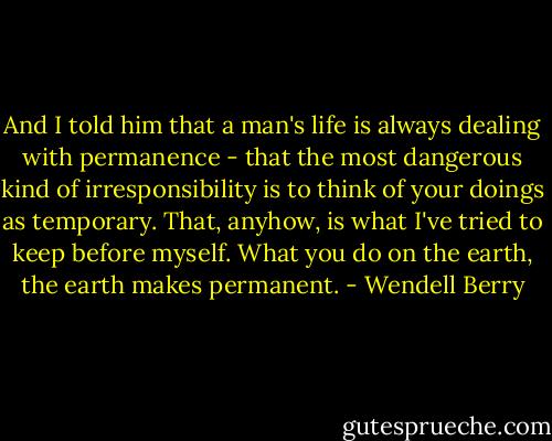 And I told him that a man's life is always dealing with permanence - that the most dangerous kind of irresponsibility is to think of your doings as temporary. That, anyhow, is what I've tried to keep before myself. What you do on the earth, the earth makes permanent. - Wendell Berry