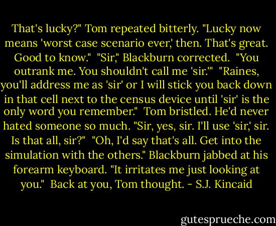 That's lucky?" Tom repeated bitterly. "Lucky now means 'worst case scenario ever,' then. That's great. Good to know."<br /><br />"Sir," Blackburn corrected.<br /><br />"You outrank me. You shouldn't call me 'sir.'"<br /><br />"Raines, you'll address me as 'sir' or I will stick you back down in that cell next to the census device until 'sir' is the only word you remember."<br /><br />Tom bristled. He'd never hated someone so much. "Sir, yes, sir. I'll use 'sir,' sir. Is that all, sir?"<br /><br />"Oh, I'd say that's all. Get into the simulation with the others." Blackburn jabbed at his forearm keyboard. "It irritates me just looking at you."<br /><br />Back at you, Tom thought. - S.J. Kincaid
