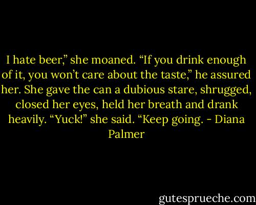 I hate beer,” she moaned.<br />“If you drink enough of it, you won’t care about the taste,” he assured her.<br />She gave the can a dubious stare, shrugged, closed her eyes, held her breath and drank heavily. “Yuck!” she said.<br />“Keep going. - Diana Palmer