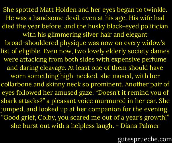 She spotted Matt Holden and her eyes began to twinkle. He was a handsome devil, even at his age. His wife had died the year before, and the husky black-eyed politician with his glimmering silver hair and elegant broad-shouldered physique was now on every widow’s list of eligible. Even now, two lovely elderly society dames were attacking from both sides with expensive perfume and daring cleavage. At least one of them should have worn something high-necked, she mused, with her collarbone and skinny neck so prominent.<br />Another pair of eyes followed her amused gaze. “Doesn’t it remind you of shark attacks?” a pleasant voice murmured in her ear.<br />She jumped, and looked up at her companion for the evening. “Good grief, Colby, you scared me out of a year’s growth!” she burst out with a helpless laugh. - Diana Palmer