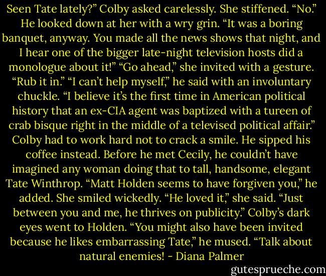 Seen Tate lately?” Colby asked carelessly.<br />She stiffened. “No.”<br />He looked down at her with a wry grin. “It was a boring banquet, anyway. You made all the news shows that night, and I hear one of the bigger late-night television hosts did a monologue about it!”<br />“Go ahead,” she invited with a gesture. “Rub it in.”<br />“I can’t help myself,” he said with an involuntary chuckle. “I believe it’s the first time in American political history that an ex-CIA agent was baptized with a tureen of crab bisque right in the middle of a televised political affair.” Colby had to work hard not to crack a smile. He sipped his coffee instead. Before he met Cecily, he couldn’t have imagined any woman doing that to tall, handsome, elegant Tate Winthrop. “Matt Holden seems to have forgiven you,” he added.<br />She smiled wickedly. “He loved it,” she said. “Just between you and me, he thrives on publicity.”<br />Colby’s dark eyes went to Holden. “You might also have been invited because he likes embarrassing Tate,” he mused. “Talk about natural enemies! - Diana Palmer