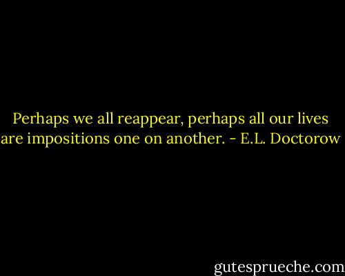 Perhaps we all reappear, perhaps all our lives are impositions one on another. - E.L. Doctorow