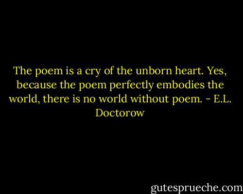 The poem is a cry of the unborn heart. Yes, because the poem perfectly embodies the world, there is no world without poem. - E.L. Doctorow