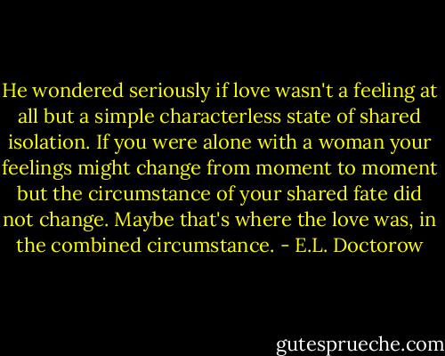 He wondered seriously if love wasn't a feeling at all but a simple characterless state of shared isolation. If you were alone with a woman your feelings might change from moment to moment but the circumstance of your shared fate did not change. Maybe that's where the love was, in the combined circumstance. - E.L. Doctorow