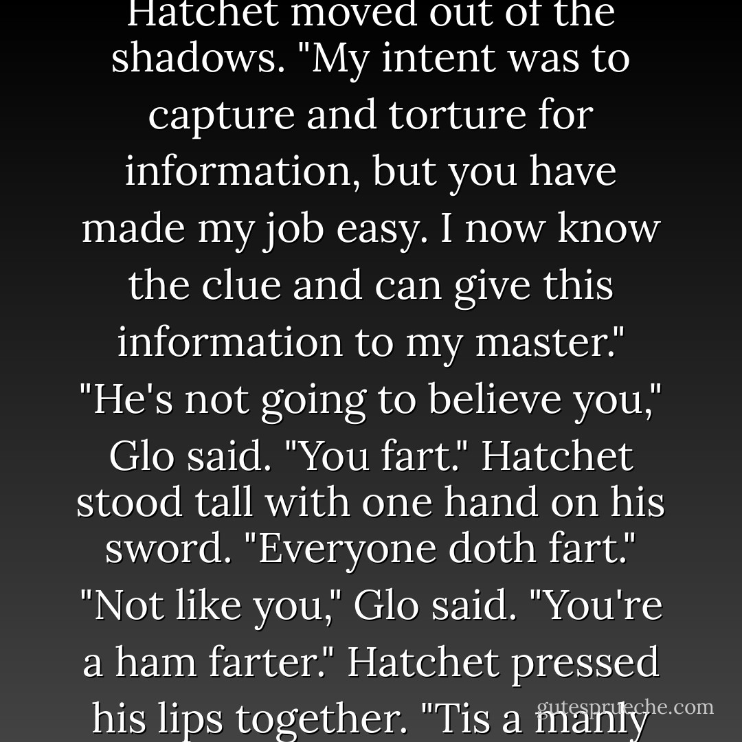 Pbbtlt.<br /><br />"It smells like ham, Glo said. It must be Hatchet"<br />Hatchet moved out of the shadows. "My intent was to capture and torture for information, but you have made my job easy. I now know the clue and can give this information to my master."<br />"He's not going to believe you," Glo said. "You fart."<br />Hatchet stood tall with one hand on his sword. "Everyone doth fart."<br />"Not like you," Glo said. "You're a ham farter."<br />Hatchet pressed his lips together. "Tis a manly fart. - Janet Evanovich
