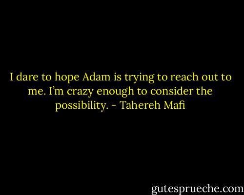 I dare to hope Adam is trying to reach out to me. I’m crazy enough to consider the possibility. - Tahereh Mafi