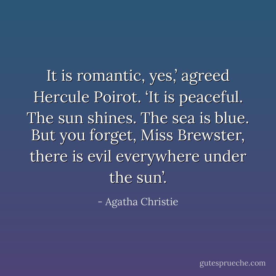 It is romantic, yes,’ agreed Hercule Poirot. ‘It is peaceful. The sun shines. The sea is blue. But you forget, Miss Brewster, there is evil everywhere under the sun’. - Agatha Christie