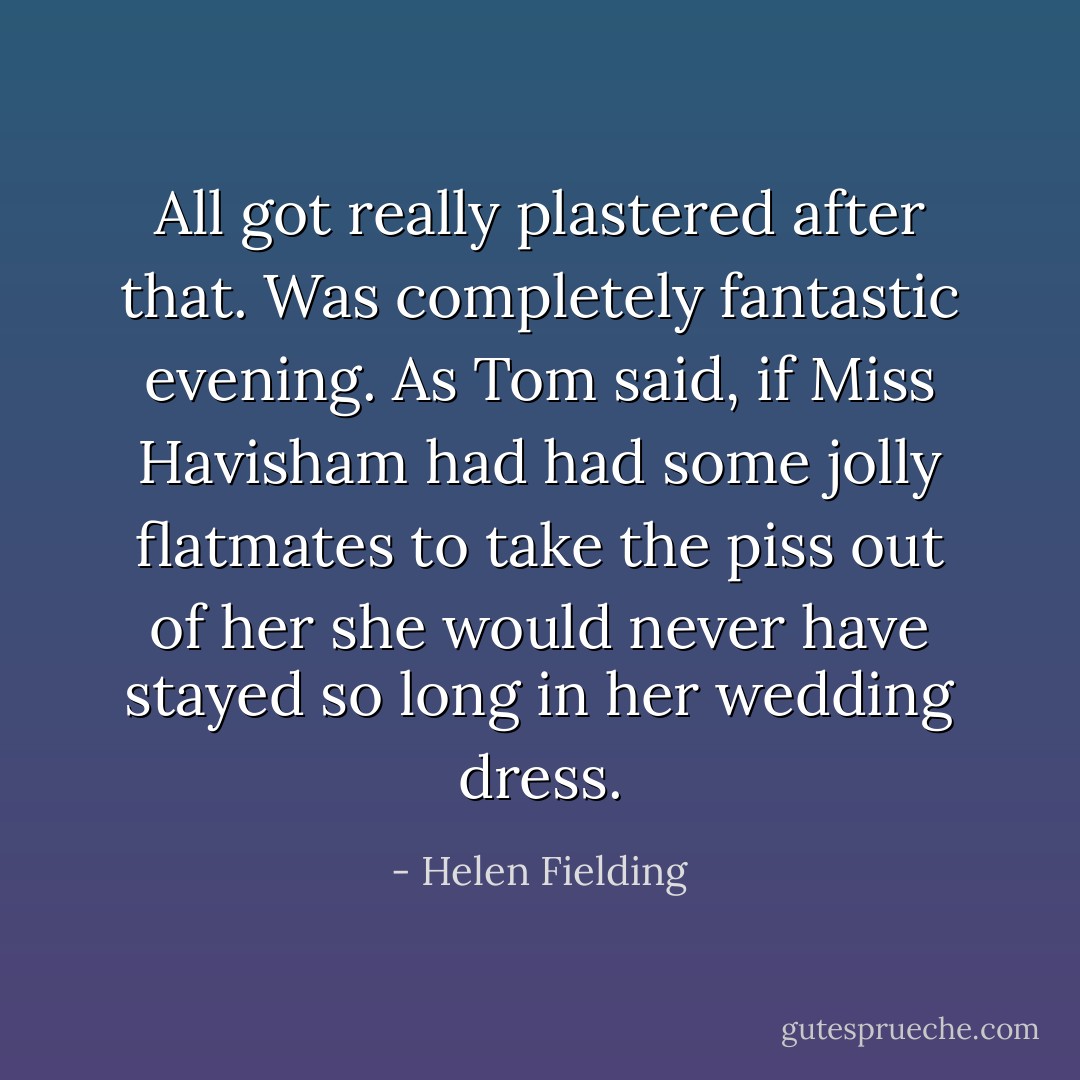 All got really plastered after that. Was completely fantastic evening. As Tom said, if Miss Havisham had had some jolly flatmates to take the piss out of her she would never have stayed so long in her wedding dress. - Helen Fielding