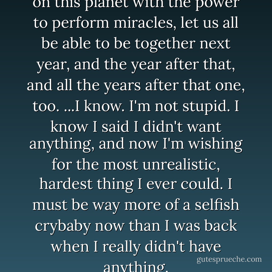 Please, please, if there's anyone on this planet with the power to perform miracles, let us all be able to be together next year, and the year after that, and all the years after that one, too. ...I know. I'm not stupid. I know I said I didn't want anything, and now I'm wishing for the most unrealistic, hardest thing I ever could. I must be way more of a selfish crybaby now than I was back when I really didn't have anything. - Yukako Kabei