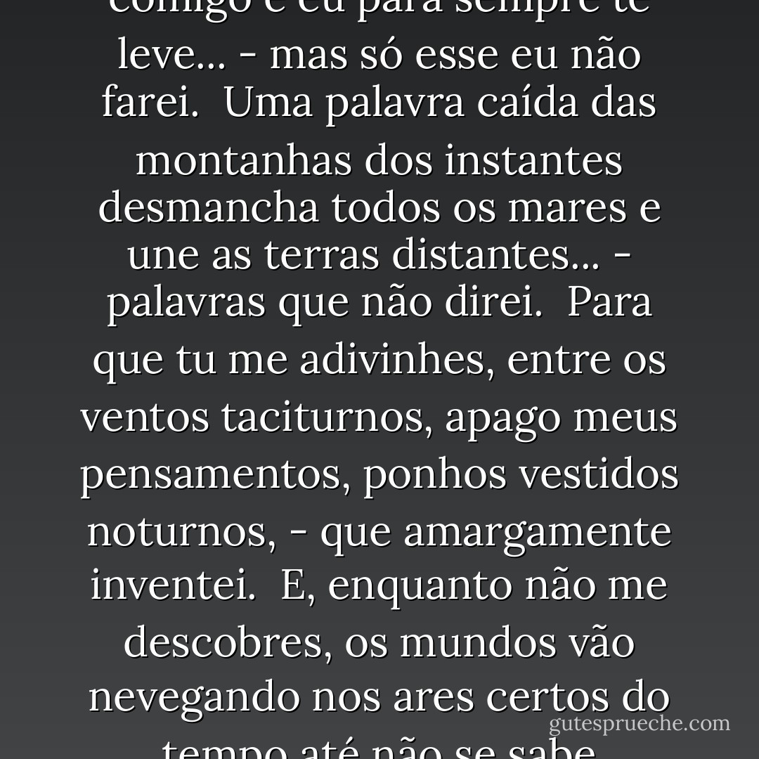 Timidez <br /><br />Basta-me um pequeno gesto,<br />feito de longe e de leve,<br />para que venhas comigo<br />e eu para sempre te leve...<br />- mas só esse eu não farei.<br /><br />Uma palavra caída<br />das montanhas dos instantes<br />desmancha todos os mares<br />e une as terras distantes...<br />- palavras que não direi.<br /><br />Para que tu me adivinhes,<br />entre os ventos taciturnos,<br />apago meus pensamentos,<br />ponhos vestidos noturnos,<br />- que amargamente inventei.<br /><br />E, enquanto não me descobres,<br />os mundos vão nevegando<br />nos ares certos do tempo<br />até não se sabe quando...<br />- e um dia me acabarei. - Cecília Meireles