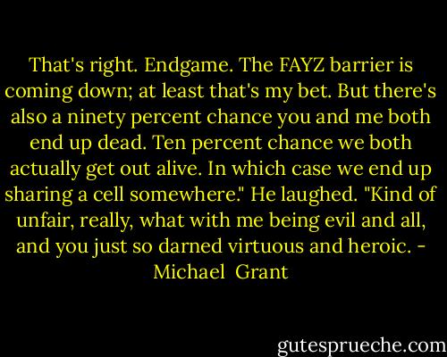 That's right. Endgame. The FAYZ barrier is coming down; at least that's my bet. But there's also a ninety percent chance you and me both end up dead. Ten percent chance we both actually get out alive. In which case we end up sharing a cell somewhere." He laughed. "Kind of unfair, really, what with me being evil and all, and you just so darned virtuous and heroic. - Michael  Grant