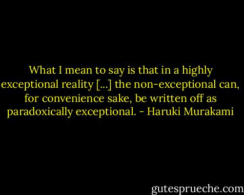 What I mean to say is that in a highly exceptional reality [...] the non-exceptional can, for convenience sake, be written off as paradoxically exceptional. - Haruki Murakami