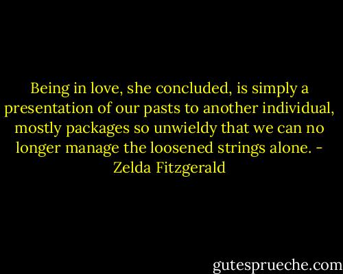 Being in love, she concluded, is simply a presentation of our pasts to another individual, mostly packages so unwieldy that we can no longer manage the loosened strings alone. - Zelda Fitzgerald