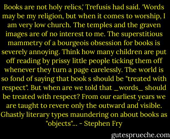Books are not holy relics,' Trefusis had said. 'Words may be my religion, but when it comes to worship, I am very low church. The temples and the graven images are of no interest to me. The superstitious mammetry of a bourgeois obsession for books is severely annoying. Think how many children are put off reading by prissy little people ticking them off whenever they turn a page carelessly. The world is so fond of saying that book s should be "treated with respect". But when are we told that _words_ should be treated with respect? From our earliest years we are taught to revere only the outward and visible. Ghastly literary types maundering on about books as "objects"... - Stephen Fry