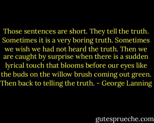 Those sentences are short. They tell the truth. Sometimes it is a very boring truth. Sometimes we wish we had not heard the truth. Then we are caught by surprise when there is a sudden lyrical touch that blooms before our eyes like the buds on the willow brush coming out green. Then back to telling the truth. - George Lanning