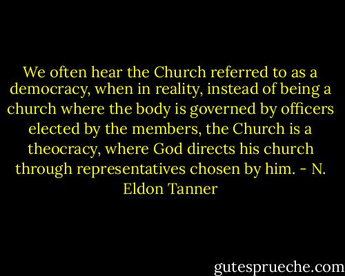 We often hear the Church referred to as a democracy, when in reality, instead of being a church where the body is governed by officers elected by the members, the Church is a theocracy, where God directs his church through representatives chosen by him. - N. Eldon Tanner