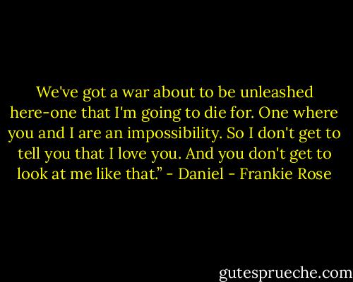 We've got a war about to be unleashed here-one that I'm going to die for. One where you and I are an impossibility. So I don't get to tell you that I love you. And you don't get to look at me like that.” - Daniel - Frankie Rose