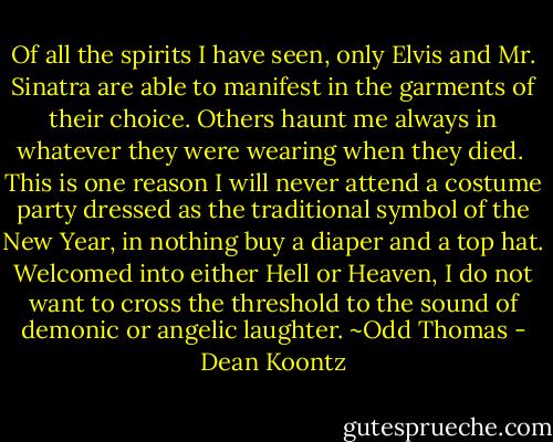 Of all the spirits I have seen, only Elvis and Mr. Sinatra are able to manifest in the garments of their choice. Others haunt me always in whatever they were wearing when they died.<br /><br />This is one reason I will never attend a costume party dressed as the traditional symbol of the New Year, in nothing buy a diaper and a top hat. Welcomed into either Hell or Heaven, I do not want to cross the threshold to the sound of demonic or angelic laughter. ~Odd Thomas - Dean Koontz