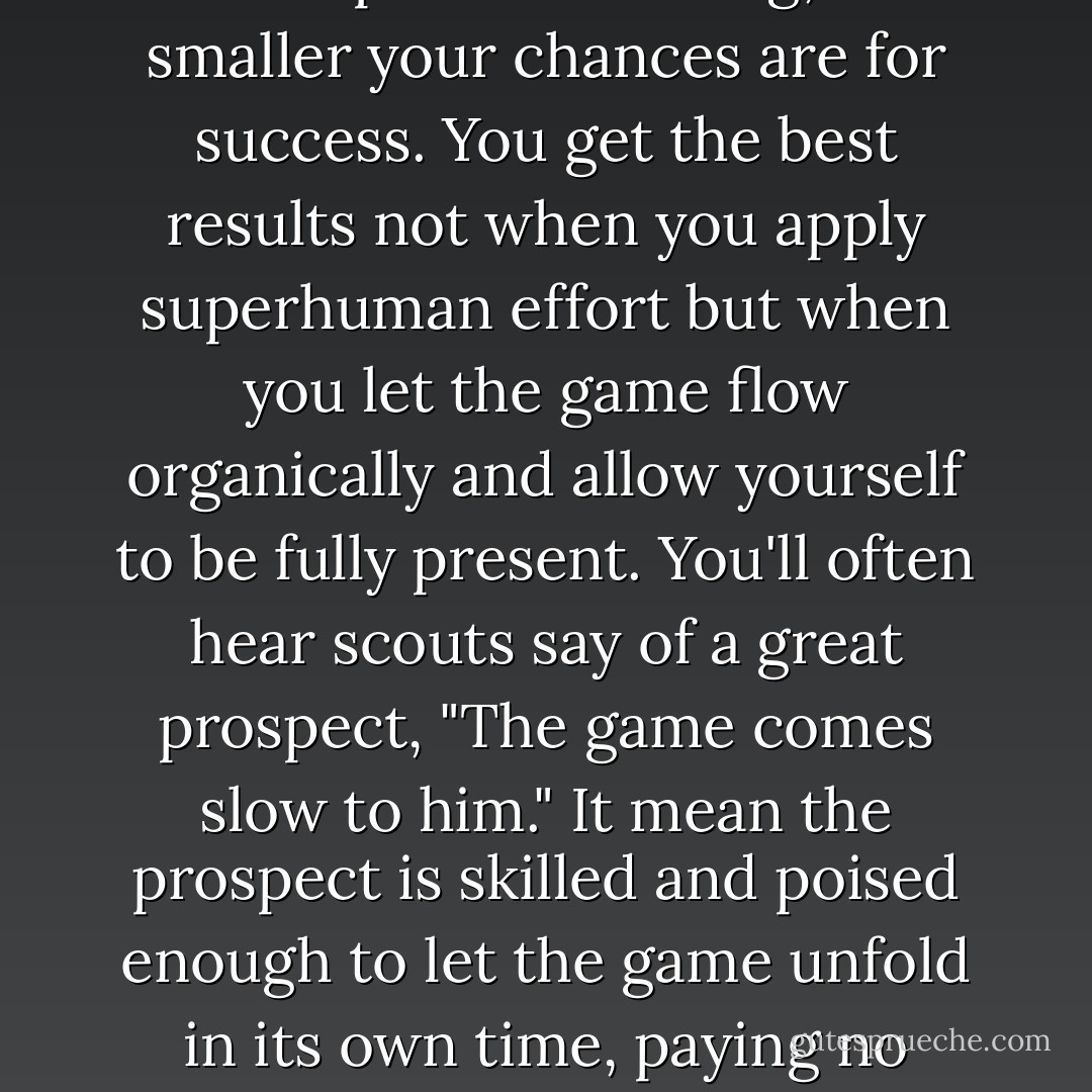 One of the supreme paradoxes of baseball, and all sports, is that the harder you try to throw a pitch or hit a ball or accomplish something, the smaller your chances are for success. You get the best results not when you apply superhuman effort but when you let the game flow organically and allow yourself to be fully present. You'll often hear scouts say of a great prospect, "The game comes slow to him." It mean the prospect is skilled and poised enough to let the game unfold in its own time, paying no attention to the angst or urgency or doubt, funnelling all awareness to the athletic task at hand. - R.A. Dickey