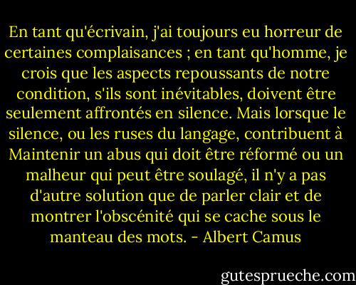 En tant qu'écrivain, j'ai toujours eu horreur de certaines complaisances ; en tant qu'homme, je crois que les aspects repoussants de notre condition, s'ils sont inévitables, doivent être seulement affrontés en silence. Mais lorsque le silence, ou les ruses du langage, contribuent à Maintenir un abus qui doit être réformé ou un malheur qui peut être soulagé, il n'y a pas d'autre solution que de parler clair et de montrer l'obscénité qui se cache sous le manteau des mots. - Albert Camus