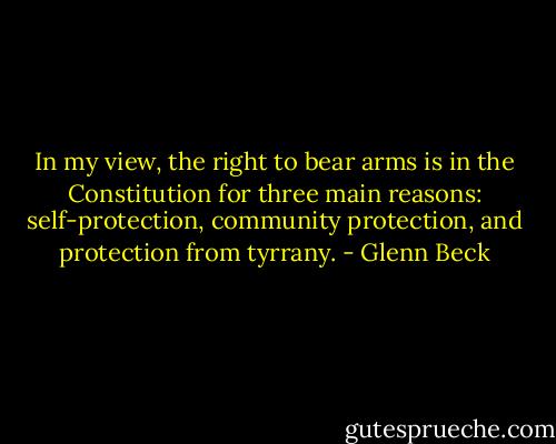 In my view, the right to bear arms is in the Constitution for three main reasons: self-protection, community protection, and protection from tyrrany. - Glenn Beck