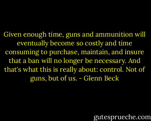 Given enough time, guns and ammunition will eventually become so costly and time consuming to purchase, maintain, and insure that a ban will no longer be necessary. And that's what this is really about: control. Not of guns, but of us. - Glenn Beck