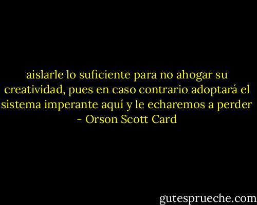 aislarle lo suficiente<br />para no ahogar su creatividad, pues en caso contrario adoptará el sistema imperante aquí y le<br />echaremos a perder - Orson Scott Card