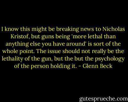I know this might be breaking news to Nicholas Kristof, but guns being 'more lethal than anything else you have around' is sort of the whole point. The issue should not really be the lethality of the gun, but the but the psychology of the person holding it. - Glenn Beck