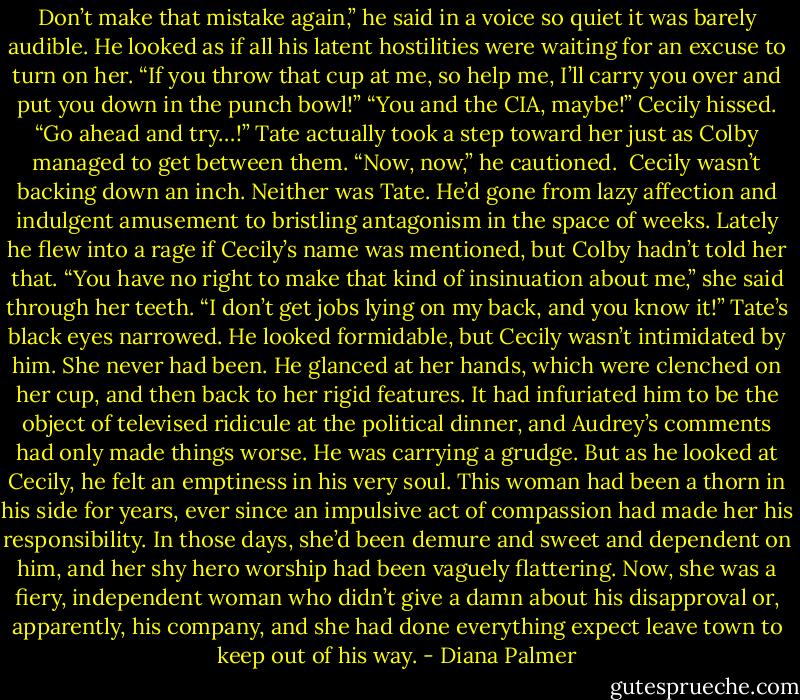 Don’t make that mistake again,” he said in a voice so quiet it was barely audible. He looked as if all his latent hostilities were waiting for an excuse to turn on her. “If you throw that cup at me, so help me, I’ll carry you over and put you down in the punch bowl!”<br />“You and the CIA, maybe!” Cecily hissed. “Go ahead and try…!”<br />Tate actually took a step toward her just as Colby managed to get between them. “Now, now,” he cautioned. <br />Cecily wasn’t backing down an inch. Neither was Tate. He’d gone from lazy affection and indulgent amusement to bristling antagonism in the space of weeks. Lately he flew into a rage if Cecily’s name was mentioned, but Colby hadn’t told her that.<br />“You have no right to make that kind of insinuation about me,” she said through her teeth. “I don’t get jobs lying on my back, and you know it!”<br />Tate’s black eyes narrowed. He looked formidable, but Cecily wasn’t intimidated by him. She never had been. He glanced at her hands, which were clenched on her cup, and then back to her rigid features. It had infuriated him to be the object of televised ridicule at the political dinner, and Audrey’s comments had only made things worse. He was carrying a grudge. But as he looked at Cecily, he felt an emptiness in his very soul. This woman had been a thorn in his side for years, ever since an impulsive act of compassion had made her his responsibility. In those days, she’d been demure and sweet and dependent on him, and her shy hero worship had been vaguely flattering. Now, she was a fiery, independent woman who didn’t give a damn about his disapproval or, apparently, his company, and she had done everything expect leave town to keep out of his way. - Diana Palmer