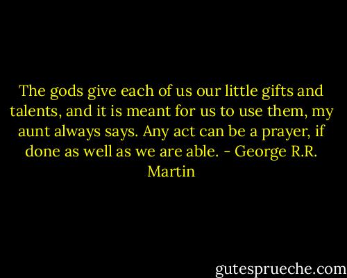 The gods give each of us our little gifts and talents, and it is meant for us to use them, my aunt always says. Any act can be a prayer, if done as well as we are able. - George R.R. Martin